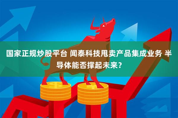 国家正规炒股平台 闻泰科技甩卖产品集成业务 半导体能否撑起未来？