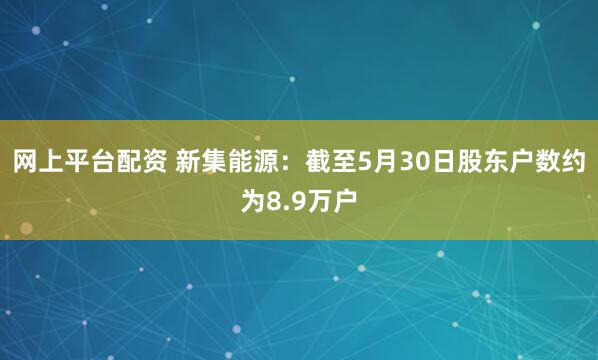 网上平台配资 新集能源：截至5月30日股东户数约为8.9万户