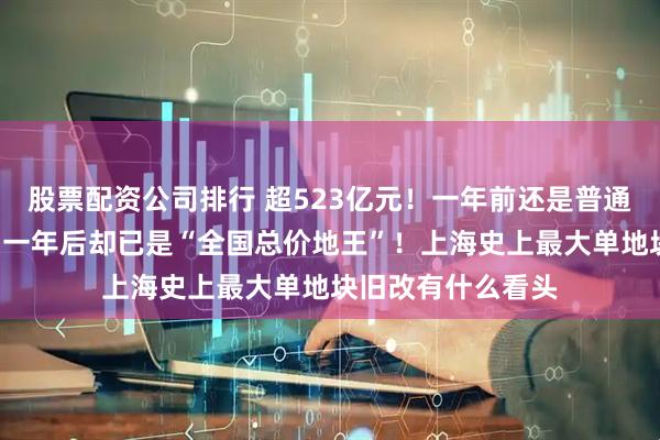 股票配资公司排行 超523亿元！一年前还是普通市区“老破小”，一年后却已是“全国总价地王”！上海史上最大单地块旧改有什么看头