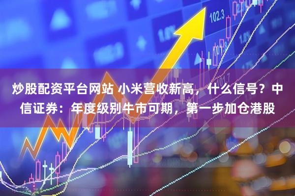 炒股配资平台网站 小米营收新高，什么信号？中信证券：年度级别牛市可期，第一步加仓港股