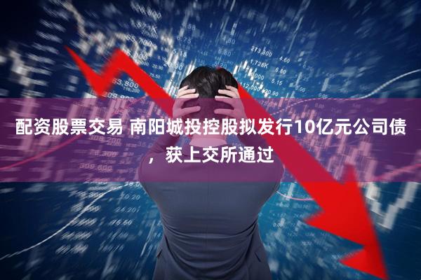 配资股票交易 南阳城投控股拟发行10亿元公司债，获上交所通过