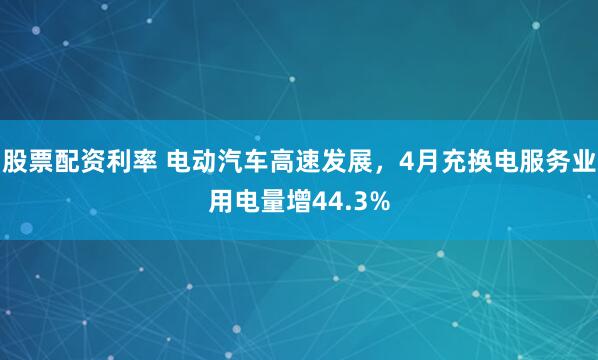 股票配资利率 电动汽车高速发展，4月充换电服务业用电量增44.3%