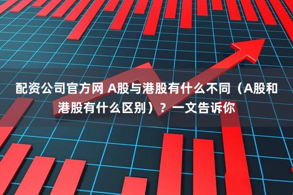 配资公司官方网 A股与港股有什么不同（A股和港股有什么区别）？一文告诉你