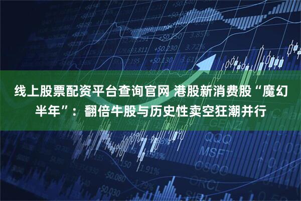 线上股票配资平台查询官网 港股新消费股“魔幻半年”：翻倍牛股与历史性卖空狂潮并行