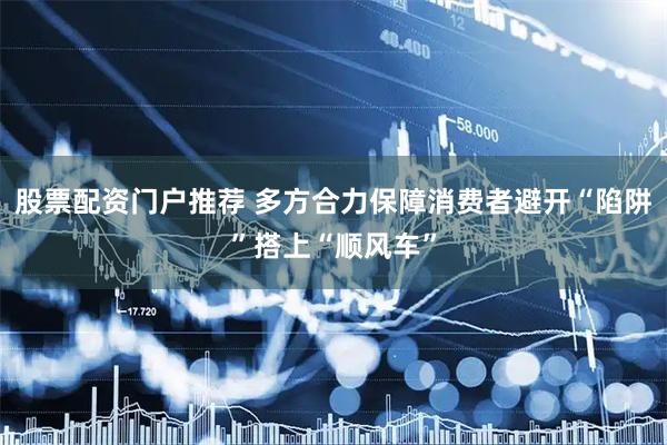 股票配资门户推荐 多方合力保障消费者避开“陷阱”搭上“顺风车”