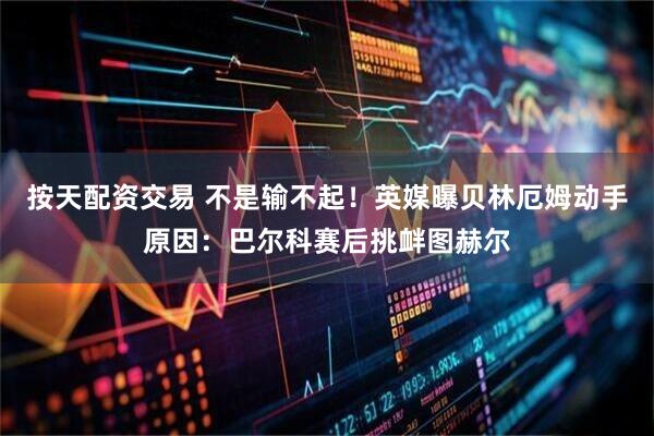 按天配资交易 不是输不起！英媒曝贝林厄姆动手原因：巴尔科赛后挑衅图赫尔