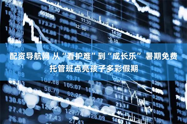 配资导航网 从“看护难”到“成长乐” 暑期免费托管班点亮孩子多彩假期