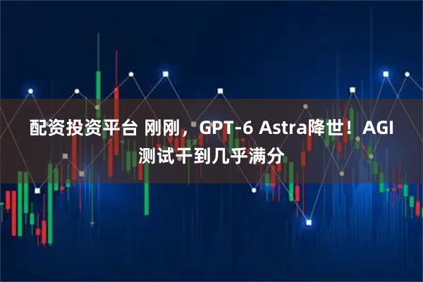 配资投资平台 刚刚，GPT-6 Astra降世！AGI测试干到几乎满分
